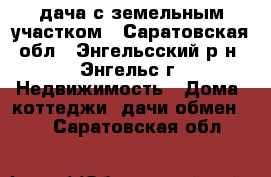 дача с земельным участком - Саратовская обл., Энгельсский р-н, Энгельс г. Недвижимость » Дома, коттеджи, дачи обмен   . Саратовская обл.